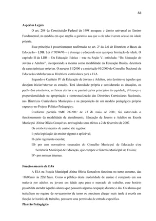 83

Aspectos Legais
O art. 208 da Constituição Federal de 1998 assegura o direito universal ao Ensino
Fundamental, na medida em que amplia a garantia aos que a ele não tiveram acesso na idade
própria.
Esse princípio é posteriormente reafirmado no art. 2º da Lei de Diretrizes e Bases da
Educação – LDB. Lei nº 9394/96 – e abrange o educando sem qualquer limitação de idade. O
capítulo II da LDB – Da Educação Básica – traz na Seção V, intitulada: “Da Educação de
Jovens e Adultos”, incorporando a mesma como modalidade da Educação Básica, detentora
de características próprias. O parecer 11/2000 e a resolução 01/2000 do Conselho Nacional de
Educação estabelecem as Diretrizes curriculares para a EJA.
Segundo o Capítulo IV da Educação de Jovens e Adultos, esta destina-se àqueles que
desejam iniciar/retornar os estudos. Terá identidade própria e considerarão as situações, os
perfis dos estudantes, as faixas etárias e se pautará pelos princípios da equidade, diferença e
proporcionalidade na apropriação e contextualização das Diretrizes Curriculares Nacionais,
nas Diretrizes Curriculares Municipais e na proposição de um modelo pedagógico próprio
expresso no Projeto Político Pedagógico.
Conforme portaria SME 28/2007 de 23 de maio de 2007, foi autorizado o
funcionamento da modalidade de atendimento, Educação de Jovens e Adultos na Escola
Municipal Altina Olívia Gonçalves, retroagindo seus efeitos a 2 de fevereiro de 2007.
Os estabelecimentos de ensino são regidos:
I- pela legislação de ensino vigente e aplicável;
II- pelo regimento escolar;
III- por atos normativos emanados do Conselho Municipal de Educação e/ou
Secretaria Municipal de Educação, que compõe o Sistema Municipal de Ensino;
IV- por normas internas.
Funcionamento da EJA
A EJA na Escola Municipal Altina Olívia Gonçalves funciona no turno noturno, das
18h00min às 22h15min. Como o público desta modalidade de ensino é composto em sua
maioria por adultos ou jovens em idade apta para o mercado de trabalho, esse horário
possibilita atender àqueles alunos que possuem alguma ocupação durante o dia. Os alunos que
trabalham no regime de revezamento de turno ou precisam chegar mais tarde à escola em
função de horário de trabalho, possuem uma permissão de entrada específica.
Plantão Pedagógico

 