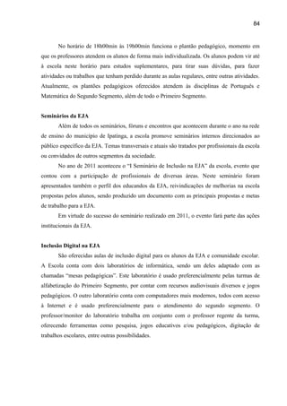 84

No horário de 18h00min às 19h00min funciona o plantão pedagógico, momento em
que os professores atendem os alunos de forma mais individualizada. Os alunos podem vir até
à escola neste horário para estudos suplementares, para tirar suas dúvidas, para fazer
atividades ou trabalhos que tenham perdido durante as aulas regulares, entre outras atividades.
Atualmente, os plantões pedagógicos oferecidos atendem às disciplinas de Português e
Matemática do Segundo Segmento, além de todo o Primeiro Segmento.
Seminários da EJA
Além de todos os seminários, fóruns e encontros que acontecem durante o ano na rede
de ensino do município de Ipatinga, a escola promove seminários internos direcionados ao
público específico da EJA. Temas transversais e atuais são tratados por profissionais da escola
ou convidados de outros segmentos da sociedade.
No ano de 2011 aconteceu o “I Seminário de Inclusão na EJA” da escola, evento que
contou com a participação de profissionais de diversas áreas. Neste seminário foram
apresentados também o perfil dos educandos da EJA, reivindicações de melhorias na escola
propostas pelos alunos, sendo produzido um documento com as principais propostas e metas
de trabalho para a EJA.
Em virtude do sucesso do seminário realizado em 2011, o evento fará parte das ações
institucionais da EJA.
Inclusão Digital na EJA
São oferecidas aulas de inclusão digital para os alunos da EJA e comunidade escolar.
A Escola conta com dois laboratórios de informática, sendo um deles adaptado com as
chamadas “mesas pedagógicas”. Este laboratório é usado preferencialmente pelas turmas de
alfabetização do Primeiro Segmento, por contar com recursos audiovisuais diversos e jogos
pedagógicos. O outro laboratório conta com computadores mais modernos, todos com acesso
à Internet e é usado preferencialmente para o atendimento do segundo segmento. O
professor/monitor do laboratório trabalha em conjunto com o professor regente da turma,
oferecendo ferramentas como pesquisa, jogos educativos e/ou pedagógicos, digitação de
trabalhos escolares, entre outras possibilidades.

 