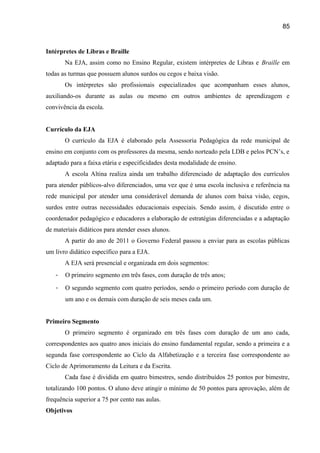 85

Intérpretes de Libras e Braille
Na EJA, assim como no Ensino Regular, existem intérpretes de Libras e Braille em
todas as turmas que possuem alunos surdos ou cegos e baixa visão.
Os intérpretes são profissionais especializados que acompanham esses alunos,
auxiliando-os durante as aulas ou mesmo em outros ambientes de aprendizagem e
convivência da escola.
Currículo da EJA
O currículo da EJA é elaborado pela Assessoria Pedagógica da rede municipal de
ensino em conjunto com os professores da mesma, sendo norteado pela LDB e pelos PCN’s, e
adaptado para a faixa etária e especificidades desta modalidade de ensino.
A escola Altina realiza ainda um trabalho diferenciado de adaptação dos currículos
para atender públicos-alvo diferenciados, uma vez que é uma escola inclusiva e referência na
rede municipal por atender uma considerável demanda de alunos com baixa visão, cegos,
surdos entre outras necessidades educacionais especiais. Sendo assim, é discutido entre o
coordenador pedagógico e educadores a elaboração de estratégias diferenciadas e a adaptação
de materiais didáticos para atender esses alunos.
A partir do ano de 2011 o Governo Federal passou a enviar para as escolas públicas
um livro didático específico para a EJA.
A EJA será presencial e organizada em dois segmentos:
-

O primeiro segmento em três fases, com duração de três anos;

-

O segundo segmento com quatro períodos, sendo o primeiro período com duração de
um ano e os demais com duração de seis meses cada um.

Primeiro Segmento
O primeiro segmento é organizado em três fases com duração de um ano cada,
correspondentes aos quatro anos iniciais do ensino fundamental regular, sendo a primeira e a
segunda fase correspondente ao Ciclo da Alfabetização e a terceira fase correspondente ao
Ciclo de Aprimoramento da Leitura e da Escrita.
Cada fase é dividida em quatro bimestres, sendo distribuídos 25 pontos por bimestre,
totalizando 100 pontos. O aluno deve atingir o mínimo de 50 pontos para aprovação, além de
frequência superior a 75 por cento nas aulas.
Objetivos

 