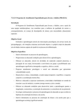 88

7.3.1.5- Programa de Atendimento Especializado para Jovens e Adultos (PRAEJA)
Introdução
O Programa de Atendimento Especializado para Jovens e Adultos, com o apoio de
uma equipe multidisciplinar, visa contribuir para a melhoria da qualidade do ensino e,
consequentemente, no avanço de desempenho de alunos com necessidades educacionais
especiais.
Objetivo Geral
Estimular a aprendizagem através de intervenções psicológicas, do serviço social, da
psicopedagogia, e de situações concretas envolvendo objetos e o próprio corpo do educando
em atividades motoras capazes de ajudá-lo no processo de alfabetização.
Objetivos Específicos
-

Intervir diretamente no processo de aprendizagem;

-

Proporcionar ao educando condições para desenvolver a aprendizagem;

-

Oferecer ao educando, através de atividades de expressão corporal prazerosa, a
percepção de seu corpo, favorecendo a convivência em grupo e possibilitando uma
aprendizagem significativa interagindo o cognitivo, afetivo e social;

-

Propiciar atendimento psicológico e social aos educandos que apresentam
vulnerabilidade social;

-

Desenvolver o ritmo, a lateralidade, a noção espaço-temporal, o equilíbrio, o esquema
corporal e a coordenação motora fina;

-

Motivar o educando a expressar sentimentos, criatividade e habilidades no sentido de
exercitar o uso do intelecto, o contato consigo mesmo e com o mundo;

-

Oferecer ao educando condições para desenvolver tanto a aprendizagem quanto a
imaginação, a autoestima, a construção da autonomia e a consciência do seu potencial;

-

Investigar continuamente o processo de aprendizagem do educando ao que se refere às
hipóteses de construção da leitura e da escrita;

-

Intervir diretamente no processo de construção da leitura e da escrita para que a
aprendizagem aconteça significativamente.

 