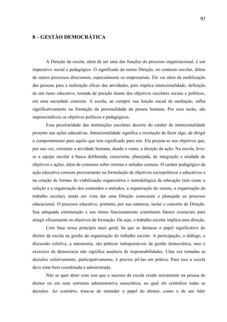 91

8 – GESTÃO DEMOCRÁTICA

A Direção da escola, além de ser uma das funções do processo organizacional, é um
imperativo social e pedagógico. O significado do termo Direção, no contexto escolar, difere
de outros processos direcionais, especialmente os empresariais. Ele vai além da mobilização
das pessoas para a realização eficaz das atividades, pois implica intencionalidade, definição
de um rumo educativo, tomada de posição diante dos objetivos escolares sociais e políticos,
em uma sociedade concreta. A escola, ao cumprir sua função social de mediação, influi
significativamente na formação da personalidade da pessoa humana. Por essa razão, são
imprescindíveis os objetivos políticos e pedagógicos.
Essa peculiaridade das instituições escolares decorre do caráter de intencionalidade
presente nas ações educativas. Intencionalidade significa a resolução de fazer algo, de dirigir
o comportamento para aquilo que tem significado para nós. Ela projeta-se nos objetivos que,
por sua vez, orientam a atividade humana, dando o rumo, a direção da ação. Na escola, levase a equipe escolar à busca deliberada, consciente, planejada, de integração e unidade de
objetivos e ações, além de consenso sobre normas e atitudes comuns. O caráter pedagógico da
ação educativa consiste precisamente na formulação de objetivos sociopolíticos e educativos e
na criação de formas de viabilização organizativa e metodológica da educação (tais como a
seleção e a organização dos conteúdos e métodos, a organização do ensino, a organização do
trabalho escolar), tendo em vista dar uma Direção consciente e planejada ao processo
educacional. O processo educativo, portanto, por sua natureza, inclui o conceito de Direção.
Sua adequada estruturação e seu ótimo funcionamento constituem fatores essenciais para
atingir eficazmente os objetivos de formação. Ou seja, o trabalho escolar implica uma direção.
Com base nesse princípio mais geral, há que se destacar o papel significativo do
diretor da escola na gestão da organização do trabalho escolar. A participação, o diálogo, a
discussão coletiva, a autonomia, são práticas indispensáveis da gestão democrática, mas o
exercício da democracia não significa ausência de responsabilidades. Uma vez tomadas as
decisões coletivamente, participativamente, é preciso pô-las em prática. Para isso a escola
deve estar bem coordenada e administrada.
Não se quer dizer com isso que o sucesso da escola reside unicamente na pessoa do
diretor ou em uma estrutura administrativa autocrática, na qual ele centraliza todas as
decisões. Ao contrário, trata-se de entender o papel do diretor, como o de um líder

 