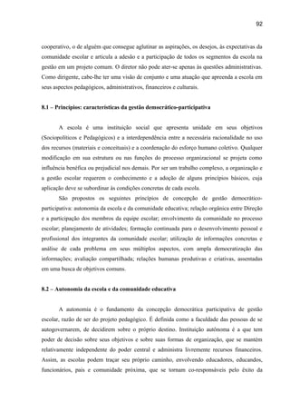 92

cooperativo, o de alguém que consegue aglutinar as aspirações, os desejos, às expectativas da
comunidade escolar e articula a adesão e a participação de todos os segmentos da escola na
gestão em um projeto comum. O diretor não pode ater-se apenas às questões administrativas.
Como dirigente, cabe-lhe ter uma visão de conjunto e uma atuação que apreenda a escola em
seus aspectos pedagógicos, administrativos, financeiros e culturais.
8.1 – Princípios: características da gestão democrático-participativa
A escola é uma instituição social que apresenta unidade em seus objetivos
(Sociopolíticos e Pedagógicos) e a interdependência entre a necessária racionalidade no uso
dos recursos (materiais e conceituais) e a coordenação do esforço humano coletivo. Qualquer
modificação em sua estrutura ou nas funções do processo organizacional se projeta como
influência benéfica ou prejudicial nos demais. Por ser um trabalho complexo, a organização e
a gestão escolar requerem o conhecimento e a adoção de alguns princípios básicos, cuja
aplicação deve se subordinar às condições concretas de cada escola.
São propostos os seguintes princípios de concepção de gestão democráticoparticipativa: autonomia da escola e da comunidade educativa; relação orgânica entre Direção
e a participação dos membros da equipe escolar; envolvimento da comunidade no processo
escolar; planejamento de atividades; formação continuada para o desenvolvimento pessoal e
profissional dos integrantes da comunidade escolar; utilização de informações concretas e
análise de cada problema em seus múltiplos aspectos, com ampla democratização das
informações; avaliação compartilhada; relações humanas produtivas e criativas, assentadas
em uma busca de objetivos comuns.
8.2 – Autonomia da escola e da comunidade educativa
A autonomia é o fundamento da concepção democrática participativa de gestão
escolar, razão de ser do projeto pedagógico. É definida como a faculdade das pessoas de se
autogovernarem, de decidirem sobre o próprio destino. Instituição autônoma é a que tem
poder de decisão sobre seus objetivos e sobre suas formas de organização, que se mantém
relativamente independente do poder central e administra livremente recursos financeiros.
Assim, as escolas podem traçar seu próprio caminho, envolvendo educadores, educandos,
funcionários, pais e comunidade próxima, que se tornam co-responsáveis pelo êxito da

 