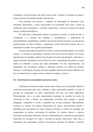 94

acompanha o desenvolvimento das ações, presta contas e submete à avaliação da equipe o
desenvolvimento das decisões tomadas coletivamente.
Nesse princípio está presente a exigência da participação de educadores, pais,
educandos, funcionários e outros representantes da comunidade, bem como a forma de
viabilização dessa participação: a interação comunicativa, a busca do consenso em pautas
básicas, o diálogo intersubjetivo.
Por outro lado, a participação implica os processos de gestão, os modos de fazer, a
coordenação e a cobrança dos trabalhos e, decididamente, o cumprimento de
responsabilidades compartilhadas, conforme uma mínima divisão de tarefas e um alto grau de
profissionalismo de todos. Portanto, a organização escolar democrática implica não só a
participação na gestão, mas a gestão da participação.
A gestão democrática não pode ficar restrita ao discurso da participação e suas formas
externas – as eleições, as assembléias e reuniões. Ela está a serviço dos objetivos do ensino,
especialmente da qualidade cognitiva dos processos de ensino-aprendizagem. Além disso, a
adoção de práticas participativas não está livre de servir à manipulação das pessoas, as quais
podem ser induzidas a pensar que estão participando. De fato, frequentemente, são
manipuladas por movimentos, partidos e lideranças políticas, em defesa dos próprios
interesses. A participação não pode servir para respaldar decisões previamente definidas, mas
deve ser forma de levar a equipe escolar a soluções inovadoras e criativas.
8.4 – Envolvimento da comunidade no processo escolar
O princípio da autonomia requer vínculos mais estreitos com a comunidade educativa,
constituída basicamente pelos pais, entidades e pelas organizações paralelas à escola. A
presença da comunidade na escola, especialmente dos pais, tem várias implicações.
Prioritariamente, eles e os outros representantes participam do conselho da escola, da
Associação de Pais e Mestres (ou organizações correlatas), para preparar o projeto
pedagógico, acompanhar e avaliar a qualidade dos serviços prestados. Adicionalmente,
usufruem da vivência das práticas democráticas de gestão, desenvolvendo atitudes e
habilidades para participarem de outras instâncias decisórias no âmbito da sociedade civil
(organizações de bairros, movimentos de mulheres, de minorias étnicas e culturais,
movimentos de educação ambiental e outros) e contribuindo para o aumento da capacidade de
fiscalização da sociedade civil sobre a execução da política educacional. Além disso, a
participação das comunidades escolares em processos decisórios dá respaldo a governos

 