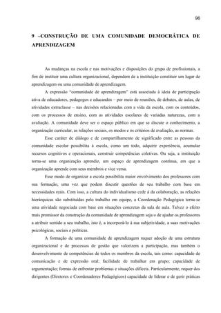 96

9 –CONSTRUÇÃO DE UMA COMUNIDADE DEMOCRÁTICA DE
APRENDIZAGEM

As mudanças na escola e nas motivações e disposições do grupo de profissionais, a
fim de instituir uma cultura organizacional, dependem de a instituição constituir um lugar de
aprendizagem ou uma comunidade de aprendizagem.
A expressão “comunidade de aprendizagem” está associada à ideia de participação
ativa de educadores, pedagogos e educandos – por meio de reuniões, de debates, de aulas, de
atividades extraclasse – nas decisões relacionadas com a vida da escola, com os conteúdos,
com os processos de ensino, com as atividades escolares de variadas naturezas, com a
avaliação. A comunidade deve ser o espaço público em que se discute o conhecimento, a
organização curricular, as relações sociais, os modos e os critérios de avaliação, as normas.
Esse caráter de diálogo e de compartilhamento de significado entre as pessoas da
comunidade escolar possibilita à escola, como um todo, adquirir experiência, acumular
recursos cognitivos e operacionais, construir competências coletivas. Ou seja, a instituição
torna-se uma organização aprendiz, um espaço de aprendizagem contínua, em que a
organização aprende com seus membros e vice versa.
Esse modo de organizar a escola possibilita maior envolvimento dos professores com
sua formação, uma vez que podem discutir questões de seu trabalho com base em
necessidades reais. Com isso, a cultura do individualismo cede à da colaboração, as relações
hierárquicas são substituídas pelo trabalho em equipe, a Coordenação Pedagógica torna-se
uma atividade negociada com base em situações concretas da sala de aula. Talvez o efeito
mais promissor da construção da comunidade de aprendizagem seja o de ajudar os professores
a atribuir sentido a seu trabalho, isto é, a incorporá-lo à sua subjetividade, a suas motivações
psicológicas, sociais e políticas.
A formação de uma comunidade de aprendizagem requer adoção de uma estrutura
organizacional e de processos de gestão que valorizem a participação, mas também o
desenvolvimento de competências de todos os membros da escola, tais como: capacidade de
comunicação e de expressão oral; facilidade de trabalhar em grupo; capacidade de
argumentação; formas de enfrentar problemas e situações difíceis. Particularmente, requer dos
dirigentes (Diretores e Coordenadores Pedagógicos) capacidade de liderar e de gerir práticas

 