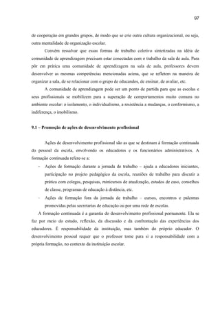 97

de cooperação em grandes grupos, de modo que se crie outra cultura organizacional, ou seja,
outra mentalidade de organização escolar.
Convém ressalvar que essas formas de trabalho coletivo sintetizadas na idéia de
comunidade de aprendizagem precisam estar conectadas com o trabalho da sala de aula. Para
pôr em prática uma comunidade de aprendizagem na sala de aula, professores devem
desenvolver as mesmas competências mencionadas acima, que se refletem na maneira de
organizar a sala, de se relacionar com o grupo de educandos, de ensinar, de avaliar, etc.
A comunidade de aprendizagem pode ser um ponto de partida para que as escolas e
seus profissionais se mobilizem para a superação de comportamentos muito comuns no
ambiente escolar: o isolamento, o individualismo, a resistência a mudanças, o conformismo, a
indiferença, o imobilismo.
9.1 – Promoção de ações de desenvolvimento profissional
Ações de desenvolvimento profissional são as que se destinam à formação continuada
do pessoal da escola, envolvendo os educadores e os funcionários administrativos. A
formação continuada refere-se a:
-

Ações de formação durante a jornada de trabalho – ajuda a educadores iniciantes,
participação no projeto pedagógico da escola, reuniões de trabalho para discutir a
prática com colegas, pesquisas, minicursos de atualização, estudos de caso, conselhos
de classe, programas de educação à distância, etc.

-

Ações de formação fora da jornada de trabalho – cursos, encontros e palestras
promovidas pelas secretarias de educação ou por uma rede de escolas.

A formação continuada é a garantia do desenvolvimento profissional permanente. Ela se
faz por meio do estudo, reflexão, da discussão e da confrontação das experiências dos
educadores. É responsabilidade da instituição, mas também do próprio educador. O
desenvolvimento pessoal requer que o professor tome para si a responsabilidade com a
própria formação, no contexto da instituição escolar.

 