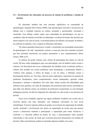 98

9.2 – Envolvimento dos educandos em processo de solução de problemas e tomada de
decisões
Os educandos também têm uma presença significativa na comunidade de
aprendizagem. Segundo Pérez Gomes (2000), toda aprendizagem relevante é um processo de
diálogo com a realidade expressa na cultura, aceitando e questionando, recusando e
assumindo. Esse diálogo criador requer uma comunidade de aprendizagem, em que os
estudantes estão ativamente envolvidos na elaboração e no desenvolvimento das decisões que
dizem respeito à sua vida na escola, vivenciando práticas de reflexão e de atuação, de debate e
de confronto de opiniões, com o respeito às diferenças individuais.
“Os alunos aprendem democracia vivendo e construindo sua comunidade democrática
de aprendizagem e de vida”, aprendendo a pensar e a atuar por meio dos conteúdos escolares
que lhes permitam transformar seu próprio pensamento e seus comportamentos (Pérez
Gomez, 2000, p.97).
As práticas de gestão incluem, pois, formas de participação dos alunos na vida da
escola. Há boas razões pedagógicas para essa participação, mas há também razões sociais e
culturais. Em decorrência das novas configurações da realidade social, econômica, política e
cultural, têm incidido nas escolas problemas como desemprego, a prostituição infantil, a
violência entre gangues, o tráfico de drogas, o uso de armas, a liberação sexual, a
desintegração familiar, etc. Tais fatos, além de outras implicações, repercutem no aumento de
problemas disciplinares, como comportamentos sociais inadequados, agressão verbal,
desrespeito e ameaças a educadores. Por outro lado, muitas escolas têm dificuldades para
enfrentar essas questões, em razão do despreparo dos professores para exercer autoridade ou
para lidar com dilemas morais, da existência de professores inexperientes ou com formação
pedagógica precária, da falta de integração dos educandos na vida escolar e nos processos de
decisão.
Essas novas realidades sugerem que alguns problemas incidentes nas escolas não se
resolvam apenas com boas interações, com mudanças curriculares ou com novas
metodologias. É preciso repensar práticas de gestão, novas formas de organização do trabalho
escolar, incluindo o envolvimento dos alunos na organização da escola, para que possam
exercer a democracia mediante a participação, a capacitação para tomar iniciativas, o
confronto e a discussão pública de pontos de vista, o posicionamento sobre questões
relacionadas à vida escolar, de modo que vivenciem processos democráticos de tomadas de
decisões. Mais concretamente, podem ser pensadas algumas medidas, tais como:

 