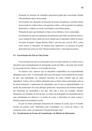 99

-

Promoção de encontros de orientação educacional grupal para conversação dirigida
sobre problemas típicos da juventude;

-

Envolvimento dos educandos na discussão de normas disciplinares, incluindo formas
de prevenção de violência física e de agressões verbais, a fim de garantir um ambiente
democrático e solidário na escola e possibilitar a convivência grupal;

-

Promoção de ações que fortaleçam os laços com as famílias e com a comunidade;

-

Investimento em ações de capacitação dos professores para lidar com dilemas morais e
com o manejo de classe, diante das novas atitudes que os educandos exibem na escola;

-

Execução do projeto “Equipe Diretiva Mirim”, prevista para o ano de 2012, e desta
forma incluir os educandos, de maneira mais significativa, no processo de gestão
democrática da escola (ver item “Projetos Institucionais” a descrição do projeto).

9.3 – Envolvimento dos Pais na Vida Escolar
O envolvimento dos pais na escola pode ocorrer de modo informal, no contato com os
educadores para acompanhamento do desempenho escolar dos filhos, e de modo mais formal,
na Associação de Pais e Mestres e no Conselho da escola.
No primeiro caso, espera-se que os educadores compartilhem sua responsabilidade
pedagógica com os pais. A comunicação entre esses dois grupos ocorre geralmente na reunião
de pais, cuja participação nas instâncias decisórias da escola constitui algo de suma
importância. Todavia, deve-se definir claramente tanto as formas dessas participação como as
de outras instituições e organizações da comunidade, uma vez que as responsabilidades e as
tarefas dos profissionais da escola (Direção, professores, funcionários) são distintas daquelas
das instituições da comunidade e dos pais. Não cabe a estes, por exemplo, interferir
diretamente nas atividades de sala de aula. As formas de participação da comunidade devem
estar subordinadas aos objetivos e às tarefas da escola, à observância de certas normas e
diretrizes próprias da instituição escolar.
Os pais de alunos participam diretamente do cotidiano da escola, seja no Conselho
Escolar, em projetos como “Informática para Comunidade” ou o Curso de Libras, e em
eventos da escola, como a já tradicional “Feijoada Premiada Atina”.
9.4 – Fortalecimento de Formas de Comunicação e de Difusão de Informações

 