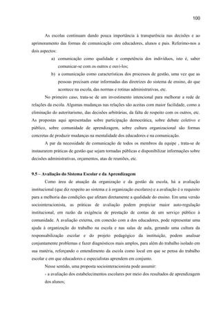 100

As escolas continuam dando pouca importância à transparência nas decisões e ao
aprimoramento das formas de comunicação com educadores, alunos e pais. Referimo-nos a
dois aspectos:
a) comunicação como qualidade e competência dos indivíduos, isto é, saber
comunicar-se com os outros e ouvi-los;
b) a comunicação como características dos processos de gestão, uma vez que as
pessoas precisam estar informadas das diretrizes do sistema de ensino, do que
acontece na escola, das normas e rotinas administrativas, etc.
No primeiro caso, trata-se de um investimento intencional para melhorar a rede de
relações da escola. Algumas mudanças nas relações são aceitas com maior facilidade, como a
eliminação do autoritarismo, das decisões arbitrárias, da falta de respeito com os outros, etc.
As propostas aqui apresentadas sobre participação democrática, sobre debate coletivo e
público, sobre comunidade de aprendizagem, sobre cultura organizacional são formas
concretas de produzir mudanças na mentalidade dos educadores e na comunicação.
A par da necessidade de comunicação de todos os membros da equipe , trata-se de
instaurarem práticas de gestão que sejam tornadas públicas e disponibilizar informações sobre
decisões administrativas, orçamentos, atas de reuniões, etc.
9.5 – Avaliação do Sistema Escolar e da Aprendizagem
Como área de atuação da organização e da gestão da escola, há a avaliação
institucional (que diz respeito ao sistema e à organização escolares) e a avaliação é o requisito
para a melhoria das condições que afetam diretamente a qualidade do ensino. Em uma versão
sociointeracionista, as práticas de avaliação podem propiciar maior auto-regulação
institucional, em razão da exigência de prestação de contas de um serviço público à
comunidade. A avaliação externa, em conexão com a dos educadores, pode representar uma
ajuda à organização do trabalho na escola e nas salas de aula, gerando uma cultura da
responsabilização escolar e do projeto pedagógico da instituição, podem analisar
conjuntamente problemas e fazer diagnósticos mais amplos, para além do trabalho isolado em
sua matéria, reforçando o entendimento da escola como local em que se pensa do trabalho
escolar e em que educadores e especialistas aprendem em conjunto.
Nesse sentido, uma proposta sociointeracionista pode assumir:
- a avaliação dos estabelecimentos escolares por meio dos resultados de aprendizagem
dos alunos;

 