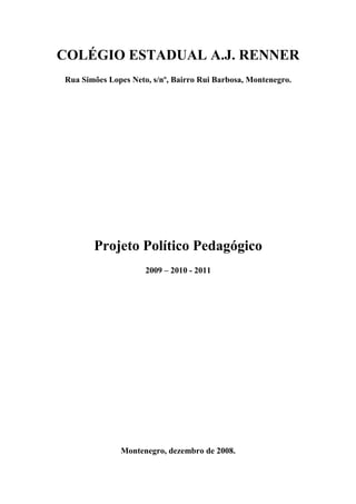 COLÉGIO ESTADUAL A.J. RENNER
Rua Simões Lopes Neto, s/nº, Bairro Rui Barbosa, Montenegro.




       Projeto Político Pedagógico
                     2009 – 2010 - 2011




              Montenegro, dezembro de 2008.
 