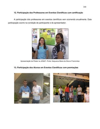 100
12. Participação dos Professores em Eventos Científicos com certificação
A participação dos professores em eventos científicos vem ocorrendo anualmente. Esta
participação ocorre na condição de participante e de apresentador.
Apresentação de Pôster na JENAT- Profa. Katyuscia Maria da Silva e Francinilza
13. Participação dos Alunos em Eventos Científicos com premiações
 