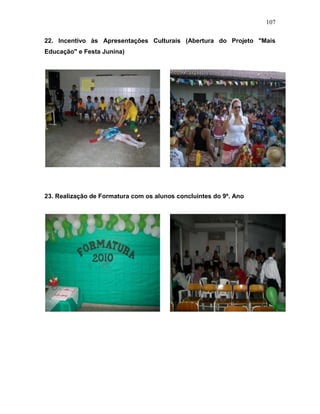 107
22. Incentivo às Apresentações Culturais (Abertura do Projeto "Mais
Educação" e Festa Junina)
23. Realização de Formatura com os alunos concluintes do 9º. Ano
 