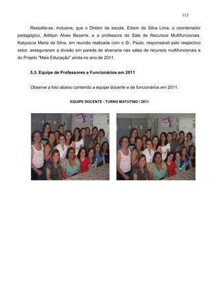 113
Ressalta-se, inclusive, que o Diretor da escola, Edson da Silva Lima, o coordenador
pedagógico, Adilson Alves Bezerra, e a professora da Sala de Recursos Multifuncionais,
Katyuscia Maria da Silva, em reunião realizada com o Sr. Paulo, responsável pelo respectivo
setor, asseguraram a divisão em parede de alvenaria nas salas de recursos multifuncionais e
do Projeto "Mais Educação" ainda no ano de 2011.
5.3. Equipe de Professores e Funcionários em 2011
Observe a foto abaixo contendo a equipe docente e de funcionários em 2011:
EQUIPE DOCENTE - TURNO MATUTINO / 2011
 