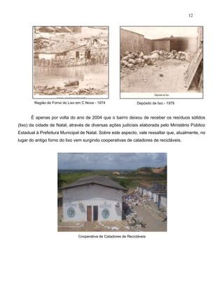 12
Região do Forno do Lixo em C Nova - 1974 Depósito de lixo - 1979
É apenas por volta do ano de 2004 que o bairro deixou de receber os resíduos sólidos
(lixo) da cidade de Natal, através de diversas ações judiciais elaborada pelo Ministério Público
Estadual à Prefeitura Municipal de Natal. Sobre este aspecto, vale ressaltar que, atualmente, no
lugar do antigo forno do lixo vem surgindo cooperativas de catadores de recicláveis.
Cooperativa de Catadores de Recicláveis
 