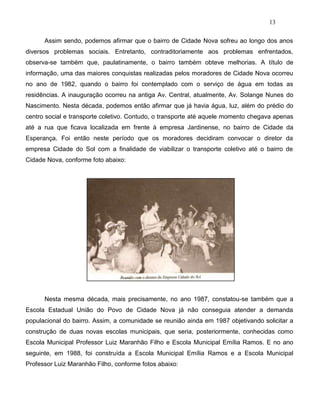 13
Assim sendo, podemos afirmar que o bairro de Cidade Nova sofreu ao longo dos anos
diversos problemas sociais. Entretanto, contraditoriamente aos problemas enfrentados,
observa-se também que, paulatinamente, o bairro também obteve melhorias. A título de
informação, uma das maiores conquistas realizadas pelos moradores de Cidade Nova ocorreu
no ano de 1982, quando o bairro foi contemplado com o serviço de água em todas as
residências. A inauguração ocorreu na antiga Av. Central, atualmente, Av. Solange Nunes do
Nascimento. Nesta década, podemos então afirmar que já havia água, luz, além do prédio do
centro social e transporte coletivo. Contudo, o transporte até aquele momento chegava apenas
até a rua que ficava localizada em frente à empresa Jardinense, no bairro de Cidade da
Esperança. Foi então neste período que os moradores decidiram convocar o diretor da
empresa Cidade do Sol com a finalidade de viabilizar o transporte coletivo até o bairro de
Cidade Nova, conforme foto abaixo:
Nesta mesma década, mais precisamente, no ano 1987, constatou-se também que a
Escola Estadual União do Povo de Cidade Nova já não conseguia atender a demanda
populacional do bairro. Assim, a comunidade se reunião ainda em 1987 objetivando solicitar a
construção de duas novas escolas municipais, que seria, posteriormente, conhecidas como
Escola Municipal Professor Luiz Maranhão Filho e Escola Municipal Emília Ramos. E no ano
seguinte, em 1988, foi construída a Escola Municipal Emília Ramos e a Escola Municipal
Professor Luiz Maranhão Filho, conforme fotos abaixo:
 