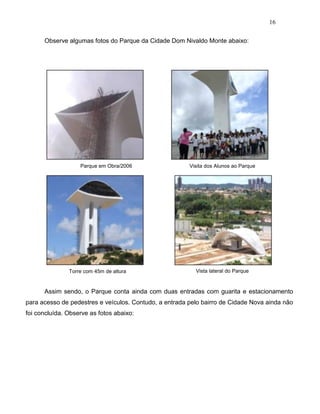 16
Observe algumas fotos do Parque da Cidade Dom Nivaldo Monte abaixo:
Parque em Obra/2006
Torre com 45m de altura
Visita dos Alunos ao Parque
Vista lateral do Parque
Assim sendo, o Parque conta ainda com duas entradas com guarita e estacionamento
para acesso de pedestres e veículos. Contudo, a entrada pelo bairro de Cidade Nova ainda não
foi concluída. Observe as fotos abaixo:
 
