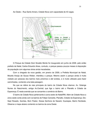 18
Ao Oeste – Rua Santo Amaro, Cidade Nova com capacidade de 43 vagas.
O Parque da Cidade Dom Nivaldo Monte foi inaugurado em junho de 2008, pelo então
prefeito de Natal, Carlos Eduardo Alves, contudo, o parque passou poucos meses à disposição
da população com algumas obras ainda inacabadas.
Com a chegada da nova gestão, em janeiro de 2009, a Prefeita Municipal de Natal,
Micarla Araújo de Sousa Weber, interditou o parque. Mesmo assim o parque ainda é muito
visitado por pessoas dos bairros mais próximos e até turistas, e é muito utilizado para fazer
caminhadas, contendo uma bela paisagem.
No que se refere às vias principais do bairro de Cidade Nova citamos: Av. Solange
Nunes do Nascimento, antiga Av.Central, que liga o bairro até o Planalto e Cidade da
Esperança. É nesta avenida que se concentra o comércio do Bairro.
O bairro de Cidade Nova pertencente à zona oeste de Natal/RN. Além de Cidade Nova a
zona oeste conta ainda com os bairros de Felipe Camarão, Planalto, Cidade da Esperança, Dix-
Sept Rosado, Quintas, Bom Pastor, Nossa Senhora de Nazaré, Guarapes, Bairro Nordeste.
Observe o mapa abaixo contendo os bairros da zona Oeste:
 