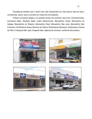 20
Constata-se também que o bairro tem sido prejudicado por não possuir área de lazer,
contribuindo, assim, para o aumento do índice de criminalidade.
O Bairro concentra igrejas e um grande número de comércio, tais como: Comercial Dias,
Comercial Sales, Depósito Natal, Inácio Eletromóveis, Mercadinho União, Mercadinho do
Galego, Mercadinho do Roberto, Mercadinho Real, Mercadinho São José, Mercadinho São
Francisco, Panificadora Nossa Senhora de Fátima, Panificadora Renascer, Panificadora Central
do Pão e Vidraçaria São José, Drogaria Nelo, Agência de Correios, conforme fotos abaixo:
 