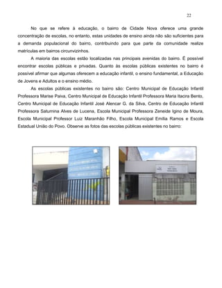 22
No que se refere à educação, o bairro de Cidade Nova oferece uma grande
concentração de escolas, no entanto, estas unidades de ensino ainda não são suficientes para
a demanda populacional do bairro, contribuindo para que parte da comunidade realize
matrículas em bairros circunvizinhos.
A maioria das escolas estão localizadas nas principais avenidas do bairro. É possível
encontrar escolas públicas e privadas. Quanto às escolas públicas existentes no bairro é
possível afirmar que algumas oferecem a educação infantil, o ensino fundamental, a Educação
de Jovens e Adultos e o ensino médio.
As escolas públicas existentes no bairro são: Centro Municipal de Educação Infantil
Professora Marise Paiva, Centro Municipal de Educação Infantil Professora Maria Itacira Bento,
Centro Municipal de Educação Infantil José Alencar G. da Silva, Centro de Educação Infantil
Professora Saturnina Alves de Lucena, Escola Municipal Professora Zeneide Igino de Moura,
Escola Municipal Professor Luiz Maranhão Filho, Escola Municipal Emília Ramos e Escola
Estadual União do Povo. Observe as fotos das escolas públicas existentes no bairro:
 