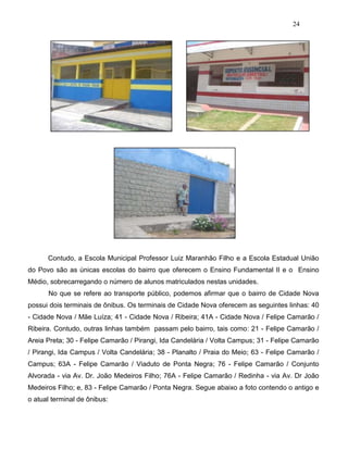 24
Contudo, a Escola Municipal Professor Luiz Maranhão Filho e a Escola Estadual União
do Povo são as únicas escolas do bairro que oferecem o Ensino Fundamental II e o Ensino
Médio, sobrecarregando o número de alunos matriculados nestas unidades.
No que se refere ao transporte público, podemos afirmar que o bairro de Cidade Nova
possui dois terminais de ônibus. Os terminais de Cidade Nova oferecem as seguintes linhas: 40
- Cidade Nova / Mãe Luíza; 41 - Cidade Nova / Ribeira; 41A - Cidade Nova / Felipe Camarão /
Ribeira. Contudo, outras linhas também passam pelo bairro, tais como: 21 - Felipe Camarão /
Areia Preta; 30 - Felipe Camarão / Pirangi, Ida Candelária / Volta Campus; 31 - Felipe Camarão
/ Pirangi, Ida Campus / Volta Candelária; 38 - Planalto / Praia do Meio; 63 - Felipe Camarão /
Campus; 63A - Felipe Camarão / Viaduto de Ponta Negra; 76 - Felipe Camarão / Conjunto
Alvorada - via Av. Dr. João Medeiros Filho; 76A - Felipe Camarão / Redinha - via Av. Dr João
Medeiros Filho; e, 83 - Felipe Camarão / Ponta Negra. Segue abaixo a foto contendo o antigo e
o atual terminal de ônibus:
 