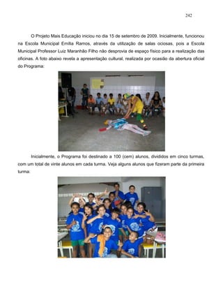 242
O Projeto Mais Educação iniciou no dia 15 de setembro de 2009. Inicialmente, funcionou
na Escola Municipal Emília Ramos, através da utilização de salas ociosas, pois a Escola
Municipal Professor Luiz Maranhão Filho não desprovia de espaço físico para a realização das
oficinas. A foto abaixo revela a apresentação cultural, realizada por ocasião da abertura oficial
do Programa:
Inicialmente, o Programa foi destinado a 100 (cem) alunos, divididos em cinco turmas,
com um total de vinte alunos em cada turma. Veja alguns alunos que fizeram parte da primeira
turma:
 