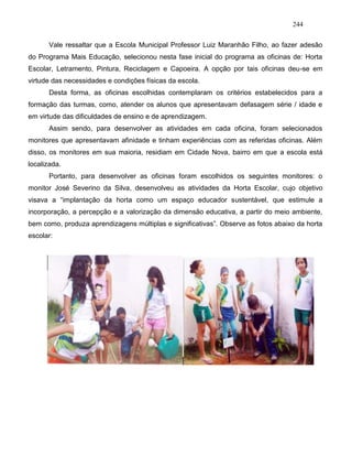 244
Vale ressaltar que a Escola Municipal Professor Luiz Maranhão Filho, ao fazer adesão
do Programa Mais Educação, selecionou nesta fase inicial do programa as oficinas de: Horta
Escolar, Letramento, Pintura, Reciclagem e Capoeira. A opção por tais oficinas deu-se em
virtude das necessidades e condições físicas da escola.
Desta forma, as oficinas escolhidas contemplaram os critérios estabelecidos para a
formação das turmas, como, atender os alunos que apresentavam defasagem série / idade e
em virtude das dificuldades de ensino e de aprendizagem.
Assim sendo, para desenvolver as atividades em cada oficina, foram selecionados
monitores que apresentavam afinidade e tinham experiências com as referidas oficinas. Além
disso, os monitores em sua maioria, residiam em Cidade Nova, bairro em que a escola está
localizada.
Portanto, para desenvolver as oficinas foram escolhidos os seguintes monitores: o
monitor José Severino da Silva, desenvolveu as atividades da Horta Escolar, cujo objetivo
visava a “implantação da horta como um espaço educador sustentável, que estimule a
incorporação, a percepção e a valorização da dimensão educativa, a partir do meio ambiente,
bem como, produza aprendizagens múltiplas e significativas”. Observe as fotos abaixo da horta
escolar:
 