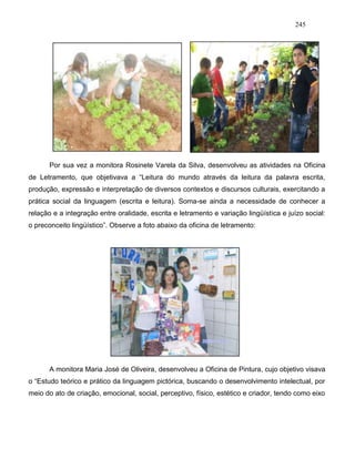 245
Por sua vez a monitora Rosinete Varela da Silva, desenvolveu as atividades na Oficina
de Letramento, que objetivava a “Leitura do mundo através da leitura da palavra escrita,
produção, expressão e interpretação de diversos contextos e discursos culturais, exercitando a
prática social da linguagem (escrita e leitura). Soma-se ainda a necessidade de conhecer a
relação e a integração entre oralidade, escrita e letramento e variação lingüística e juízo social:
o preconceito lingüístico”. Observe a foto abaixo da oficina de letramento:
A monitora Maria José de Oliveira, desenvolveu a Oficina de Pintura, cujo objetivo visava
o “Estudo teórico e prático da linguagem pictórica, buscando o desenvolvimento intelectual, por
meio do ato de criação, emocional, social, perceptivo, físico, estético e criador, tendo como eixo
 