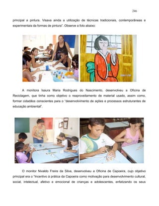246
principal a pintura. Visava ainda a utilização de técnicas tradicionais, contemporâneas e
experimentais da formas de pintura”. Observe a foto abaixo:
A monitora Isaura Maria Rodrigues do Nascimento, desenvolveu a Oficina de
Reciclagem, que tinha como objetivo o reaproveitamento de material usado, assim como,
formar cidadãos conscientes para o “desenvolvimento de ações e processos estruturantes de
educação ambiental”.
O monitor Nivaldo Freire da Silva, desenvolveu a Oficina de Capoeira, cujo objetivo
principal era o “Incentivo à prática da Capoeira como motivação para desenvolvimento cultural,
social, intelectual, afetivo e emocional de crianças e adolescentes, enfatizando os seus
 