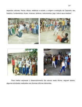 247
aspectos culturais, físicos, éticos, estéticos e sociais, a origem e evolução da Capoeira, seu
histórico, fundamentos, rituais, músicas, cânticos, instrumentos, jogo, roda e seus mestres”.
Para melhor expressar o desenvolvimento dos alunos nesta oficina, seguem abaixo,
algumas atividades realizadas nas diversas oficinas oferecidas.
 