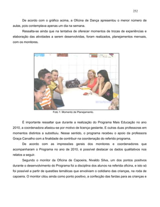 252
De acordo com o gráfico acima, a Oficina de Dança apresentou o menor número de
aulas, pois contemplava apenas um dia na semana.
Ressalta-se ainda que na tentativa de oferecer momentos de trocas de experiências e
elaboração das atividades a serem desenvolvidas, foram realizados, planejamentos mensais,
com os monitores.
Foto 1: Momento de Planejamento.
É importante ressaltar que durante a realização do Programa Mais Educação no ano
2010, a coordenadora afastou-se por motivo de licença gestante. E outras duas professoras em
momentos distintos a substituiu. Nesse sentido, o programa recebeu o apoio da professora
Graça Carvalho com a finalidade de contribuir na coordenação do referido programa.
De acordo com as impressões gerais dos monitores e coordenadores que
acompanharam o Programa no ano de 2010, é possível destacar os dados qualitativos nos
relatos a seguir.
Segundo o monitor da Oficina de Capoeira, Nivaldo Silva, um dos pontos positivos
durante o desenvolvimento do Programa foi a disciplina dos alunos na referida oficina, e isto só
foi possível a partir de questões temáticas que envolviam o cotidiano das crianças, na roda de
capoeira. O monitor citou ainda como ponto positivo, a confecção das fardas para as crianças e
 