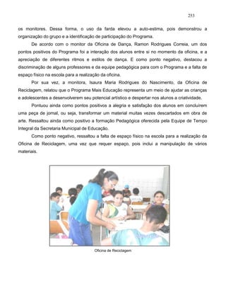 253
os monitores. Dessa forma, o uso da farda elevou a auto-estima, pois demonstrou a
organização do grupo e a identificação de participação do Programa.
De acordo com o monitor da Oficina de Dança, Ramon Rodrigues Correia, um dos
pontos positivos do Programa foi a interação dos alunos entre si no momento da oficina, e a
apreciação de diferentes ritmos e estilos de dança. E como ponto negativo, destacou a
discriminação de alguns professores e da equipe pedagógica para com o Programa e a falta de
espaço físico na escola para a realização da oficina.
Por sua vez, a monitora, Isaura Maria Rodrigues do Nascimento, da Oficina de
Reciclagem, relatou que o Programa Mais Educação representa um meio de ajudar as crianças
e adolescentes a desenvolverem seu potencial artístico e despertar nos alunos a criatividade.
Pontuou ainda como pontos positivos a alegria e satisfação dos alunos em concluírem
uma peça de jornal, ou seja, transformar um material muitas vezes descartados em obra de
arte. Ressaltou ainda como positivo a formação Pedagógica oferecida pela Equipe de Tempo
Integral da Secretaria Municipal de Educação.
Como ponto negativo, ressaltou a falta de espaço físico na escola para a realização da
Oficina de Reciclagem, uma vez que requer espaço, pois inclui a manipulação de vários
materiais.
Oficina de Reciclagem
 