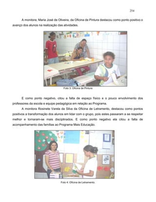 254
A monitora, Maria José de Oliveira, da Oficina de Pintura destacou como ponto positivo o
avanço dos alunos na realização das atividades.
Foto 3: Oficina de Pintura
E como ponto negativo, citou a falta de espaço físico e o pouco envolvimento dos
professores da escola e equipe pedagógica em relação ao Programa.
A monitora Rosinete Varela da Silva da Oficina de Letramento, destacou como pontos
positivos a transformação dos alunos em lidar com o grupo, pois estes passaram a se respeitar
melhor e tornaram-se mais disciplinados. E como ponto negativo ela citou a falta de
acompanhamento das famílias ao Programa Mais Educação.
Foto 4: Oficina de Letramento.
 