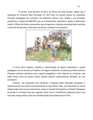 255
O monitor, José Severino da Silva, da Oficina de Horta Escolar, relatou que a
realização do Programa Mais Educação em 2010 teve um grande avanço em possibilitar
formação pedagógica dos monitores nas diferentes oficinas. Com relação a sua formação,
parabenizou a equipe da EMATER, pois os conhecimentos, adquiridos o ajudou a desenvolver
melhor a Oficina de Horta e acrescentou que os legumes e verduras produzidos foram servidos
na hora do almoço para o bem-estar dos alunos, monitores e funcionários.
Foto 4: Oficina de Horta Escolar.
E como ponto negativo, ressaltou a discriminação de alguns professores e equipe
pedagógica com os alunos do Programa. Em alguns momentos, os alunos que faziam parte do
Programa pareciam estranhos para a equipe pedagógica e, isto indignava os monitores, pois
estes alunos eram da própria escola, apenas estavam desenvolvendo atividade, em seu
contraturno.
Portanto, nas impressões dos monitores o Programa Mais Educação possibilitou o
desenvolvimento dos alunos nas perspectivas de cada Oficina. Mas, uma educação em Tempo
Integral exige mais do que compromisso, requer a inclusão do Programa no Projeto Pedagógico
da escola e a formação dos seus agentes, assim como a infraestrutura adequada para a sua
execução. Segue abaixo a foto da confraternização dos professores em 2010:
 