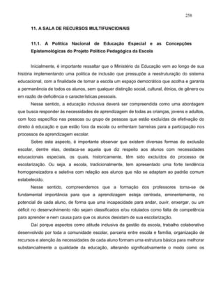 258
11. A SALA DE RECURSOS MULTIFUNCIONAIS
11.1. A Política Nacional de Educação Especial e as Concepções
Epistemológicas do Projeto Político Pedagógica da Escola
Inicialmente, é importante ressaltar que o Ministério da Educação vem ao longo de sua
história implementando uma política de inclusão que pressupõe a reestruturação do sistema
educacional, com a finalidade de tornar a escola um espaço democrático que acolha e garanta
a permanência de todos os alunos, sem qualquer distinção social, cultural, étnica, de gênero ou
em razão de deficiência e características pessoais.
Nesse sentido, a educação inclusiva deverá ser compreendida como uma abordagem
que busca responder às necessidades de aprendizagem de todas as crianças, jovens e adultos,
com foco específico nas pessoas ou grupo de pessoas que estão excluídas da efetivação do
direito à educação e que estão fora da escola ou enfrentam barreiras para a participação nos
processos de aprendizagem escolar.
Sobre este aspecto, é importante observar que existem diversas formas de exclusão
escolar, dentre elas, destaca-se aquela que diz respeito aos alunos com necessidades
educacionais especiais, os quais, historicamente, têm sido excluídos do processo de
escolarização. Ou seja, a escola, tradicionalmente, tem apresentado uma forte tendência
homogeneizadora e seletiva com relação aos alunos que não se adaptam ao padrão comum
estabelecido.
Nesse sentido, compreendemos que a formação dos professores torna-se de
fundamental importância para que a aprendizagem esteja centrada, eminentemente, no
potencial de cada aluno, de forma que uma incapacidade para andar, ouvir, enxergar, ou um
déficit no desenvolvimento não sejam classificados e/ou rotulados como falta de competência
para aprender e nem causa para que os alunos desistam de sua escolarização.
Daí porque aspectos como atitude inclusiva da gestão da escola, trabalho colaborativo
desenvolvido por toda a comunidade escolar, parceria entre escola e família, organização de
recursos e atenção às necessidades de cada aluno formam uma estrutura básica para melhorar
substancialmente a qualidade da educação, alterando significativamente o modo como os
 