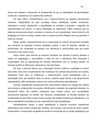 259
alunos são tratados e avançando na compreensão de que as dificuldades de aprendizagem
podem ser o resultado de um sistema não acolhedor.
Por este motivo, compreendemos que o desenvolvimento de sistemas educacionais
inclusivos, independente de suas condições físicas, intelectuais, sociais, emocionais,
linguísticas e outras, representam a possibilidade de combater a exclusão e responder às
especificidades dos alunos. A própria Declaração de Salamanca (1994) esclarece que os
sistemas educacionais devem considerar a criança em sua singularidade, desenvolvendo uma
pedagogia com foco na criança. Desse modo, o acesso ao Ensino Regular deve ser garantido a
todas as crianças.
Nesse sentido, compreendemos que a organização do sistema educacional orientada
nos princípios da educação inclusiva possibilita quebrar o ciclo de exclusão, desafiar os
preconceitos, dar visibilidade às pessoas com deficiência e oportunidade para que essas
construam o seu próprio futuro.
Assim sendo, para eliminar as barreiras centradas nas atitudes é preciso desfazer a
cultura da segregação e desmistificar a ideia de que a deficiência está associada à
incapacidade, pois as experiências de inclusão demonstram que no contexto escolar, as
crianças aceitam as diferenças e aprendem a não discriminar.
Por isso, é possível afirmar que a educação inclusiva melhora a qualidade do ensino
para todos, atua como impulsionadora das mudanças nas práticas educacionais nas escolas,
desafiando ainda mais os professores a desenvolverem novas metodologias para a
participação ativa que beneficie todos os alunos, incluindo ajuda técnica e de equipamentos
especializados, além de atuação conjunta com outros profissionais especializados.
Contudo, experiências educacionais têm demonstrado práticas de violação dos direitos
das crianças e adolescentes nas escolas, identificando a exclusão nas seguintes situações: os
educadores dizem não estarem preparados para receber alunos com necessidades
educacionais especiais; as escolas não oferecem acessibilidade; as famílias desistem da
escolarização de seus filhos porque muitas escolas não aceitam crianças com deficiência; e, os
alunos abandonam as escolas que não respondem às suas necessidades.
Diametralmente oposto a estas experiências é possível encontrar experiências
significativas, pois muitas crianças são incluídas, com sucesso, nas escolas de ensino regular,
evidenciando o compromisso da gestão da escola na construção de um projeto pedagógico que
 