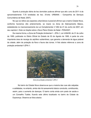 26
Quanto à produção diária de lixo domiciliar pode-se afirmar que até o ano de 2011 é de
aproximadamente 7,70 toneladas de lixo. (Fonte: URBANA - Companhia de Serviços
Comunitários de Natal, 2007).
No que se refere aos aspectos urbanísticos é possível afirmar que o bairro Cidade Nova,
conforme havíamos dito anteriormente, se insere na Zona de Adensamento Básico,
estabelecida no macrozoneamento da Lei Complementar n°.082 de 21 de Junho de 2007, em
seu capítulo I. Esta Lei dispõe sobre o Novo Plano Diretor de Natal - PDN/2007.
Da mesma forma, a Zona de Proteção Ambiental-1 - ZPA-1, Lei 4.694/95, de 31 de Julho
de 1995, publicada no Diário Oficial do Estado de 03 de Agosto de 1995, é parte de uma
importante área de recarga do aqüífero subterrâneo, que garante a demanda de água potável
da cidade, além de proteção da flora e fauna das dunas. A foto abaixo refere-se a zona de
proteção ambiental-1-ZPA-1:
Zona de proteção ambiental-1-ZPA-1
No bairro de Cidade Nova observa-se que a maioria das ruas são calçadas
e asfaltadas, no entanto, ainda não há saneamento básico concluído, contribuindo,
assim, para o aumento de doenças. O bairro conta ainda com posto de saúde e
um Conselho Tutelar, ficando este último localizado no bairro de Cidade da
Esperança. Observe as fotos abaixo:
 