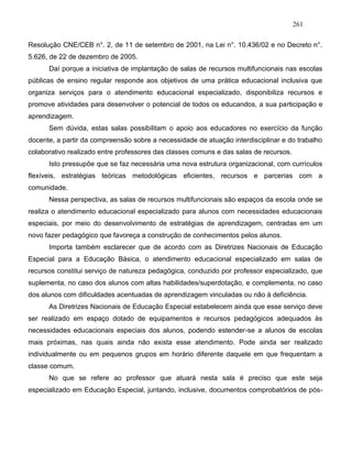 261
Resolução CNE/CEB n°. 2, de 11 de setembro de 2001, na Lei n°. 10.436/02 e no Decreto n°.
5.626, de 22 de dezembro de 2005.
Daí porque a iniciativa de implantação de salas de recursos multifuncionais nas escolas
públicas de ensino regular responde aos objetivos de uma prática educacional inclusiva que
organiza serviços para o atendimento educacional especializado, disponibiliza recursos e
promove atividades para desenvolver o potencial de todos os educandos, a sua participação e
aprendizagem.
Sem dúvida, estas salas possibilitam o apoio aos educadores no exercício da função
docente, a partir da compreensão sobre a necessidade de atuação interdisciplinar e do trabalho
colaborativo realizado entre professores das classes comuns e das salas de recursos.
Isto pressupõe que se faz necessária uma nova estrutura organizacional, com currículos
flexíveis, estratégias teóricas metodológicas eficientes, recursos e parcerias com a
comunidade.
Nessa perspectiva, as salas de recursos multifuncionais são espaços da escola onde se
realiza o atendimento educacional especializado para alunos com necessidades educacionais
especiais, por meio do desenvolvimento de estratégias de aprendizagem, centradas em um
novo fazer pedagógico que favoreça a construção de conhecimentos pelos alunos.
Importa também esclarecer que de acordo com as Diretrizes Nacionais de Educação
Especial para a Educação Básica, o atendimento educacional especializado em salas de
recursos constitui serviço de natureza pedagógica, conduzido por professor especializado, que
suplementa, no caso dos alunos com altas habilidades/superdotação, e complementa, no caso
dos alunos com dificuldades acentuadas de aprendizagem vinculadas ou não à deficiência.
As Diretrizes Nacionais de Educação Especial estabelecem ainda que esse serviço deve
ser realizado em espaço dotado de equipamentos e recursos pedagógicos adequados às
necessidades educacionais especiais dos alunos, podendo estender-se a alunos de escolas
mais próximas, nas quais ainda não exista esse atendimento. Pode ainda ser realizado
individualmente ou em pequenos grupos em horário diferente daquele em que frequentam a
classe comum.
No que se refere ao professor que atuará nesta sala é preciso que este seja
especializado em Educação Especial, juntando, inclusive, documentos comprobatórios de pós-
 