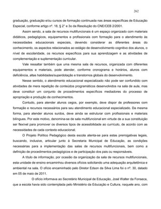 262
graduação, graduação e/ou cursos de formação continuada nas áreas específicas de Educação
Especial, conforme artigo nº. 18, § 2° e 3o da Resolução do CNE/CEB 2/2001.
Assim sendo, a sala de recursos multifuncionais é um espaço organizado com materiais
didáticos, pedagógicos, equipamentos e profissionais com formação para o atendimento às
necessidades educacionais especiais, devendo considerar as diferentes áreas do
conhecimento, os aspectos relacionados ao estágio de desenvolvimento cognitivo dos alunos, o
nível de escolaridade, os recursos específicos para sua aprendizagem e as atividades de
complementação e suplementação curricular.
Vale ressaltar também que uma mesma sala de recursos, organizada com diferentes
equipamentos e materiais, pode atender, conforme cronograma e horários, alunos com
deficiência, altas habilidades/superdotação e transtornos globais do desenvolvimento.
Nesse sentido, o atendimento educacional especializado não pode ser confundido com
atividades de mera repetição de conteúdos programáticos desenvolvidos na sala de aula, mas
deve constituir um conjunto de procedimentos específicos mediadores do processo de
apropriação e produção de conhecimentos.
Contudo, para atender alunos cegos, por exemplo, deve dispor de professores com
formação e recursos necessários para seu atendimento educacional especializado. Da mesma
forma, para atender alunos surdos, deve ainda se estruturar com profissionais e materiais
bilíngues. Por este motivo, denomina-se de sala multifuncional em virtude de a sua constituição
ser flexível para promover os diversos tipos de acessibilidade ao currículo, de acordo com as
necessidades de cada contexto educacional.
O Projeto Político Pedagógico desta escola atenta-se para estas prerrogativas legais,
buscando, inclusive, articular junto à Secretaria Municipal de Educação, as condições
necessárias para a implementação das salas de recursos multifuncionais, bem como a
definição de procedimentos pedagógicos e de participação dos pais ou responsáveis.
A título de informação, por ocasião da organização da sala de recursos multifuncionais,
esta unidade de ensino encaminhou diversos ofícios solicitando uma adequação arquitetônica e
ambiental na sala. O ofício encaminhado pelo Diretor Edson da Silva Lima foi o nº. 30, datado
em 05 de maio de 2011.
O ofício informava ao Secretário Municipal de Educação, José Walter da Fonseca,
que a escola havia sido contemplada pelo Ministério da Educação e Cultura, naquele ano, com
 