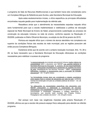 263
o programa de Sala de Recursos Multifuncionais e que também havia sido considerada como
um Complexo Bilíngue de Referência para Surdos, pela Secretaria Municipal de Educação.
Após estes esclarecimentos iniciais, o ofício especificou as principais dificuldades
encontradas naquela gestão para implementação da referida sala.
Ressaltava ainda que o atendimento às necessidades expostas naquele ofício
seria fundamental para que a escola implementasse e viabilizasse a política de educação
especial da Rede Municipal de Ensino de Natal, proporcionando sustentação ao processo de
construção da educação inclusiva na rede de ensino, conforme exposto na Resolução nº.
05/2009, publicada no Diário Oficial do Município, na edição do dia 28 de janeiro de 2010.
Pontuou-se naquele ofício que o número de alunos atendidos nos complexos era
superior às condições físicas das escolas da rede municipal, pois as regiões possuíam até
então poucos Complexos Bilíngues.
Esclarecia ainda que de acordo com a própria resolução municipal, Arts. 10, 26 e
29, se fazia necessário que a Secretaria Municipal de Educação oferecesse as condições
necessárias para viabilizar o sucesso do programa:
“a operacionalização da proposta educacional inclusiva impõe critérios de
acessibilidade para o educando com NEESP cuja garantia pertence à
Secretaria Municipal de Educação. É, portanto, de sua responsabilidade,
promover adequações arquitetônicas e ambientais às unidades de ensino
da rede, respaldando-se nas Normas Técnicas – ABNT, contemplando
edificações, mobiliário e equipamentos para a promoção da inclusão
educacional” - Art. 10 (grifo nosso).
“na formaçãodas turmas deve ser considerada a relação quantitativa
entre espaço físico e número de educandos por sala de aula, conforme
normas da construção civil para as unidades públicas de ensino” - Art. 26
(grifo nosso).
“as adequações às necessidades específicas dos educandos com
NEESP pressupõem a elaboração e organização de recursos
pedagógicos e de acessibilidade que eliminem as barreiras de ordem de
comunicação e sinalização, linguagens e códigos específicos e
tecnológicos, que deverão estar contidas nos Projetos Político-
Pedagógicos das unidades de ensino” – Art. 29 (grifo nosso).
Daí porque com base nas exigências impostas pela própria Resolução nº.
05/2009, afirmou-se que a escola não possuía espaço físico adequado para atender ao referido
programa.
 