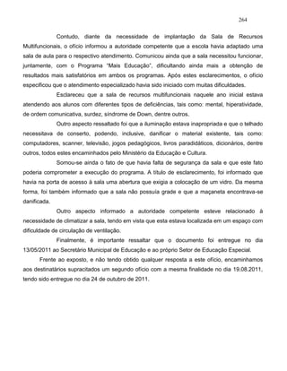 264
Contudo, diante da necessidade de implantação da Sala de Recursos
Multifuncionais, o ofício informou a autoridade competente que a escola havia adaptado uma
sala de aula para o respectivo atendimento. Comunicou ainda que a sala necessitou funcionar,
juntamente, com o Programa “Mais Educação”, dificultando ainda mais a obtenção de
resultados mais satisfatórios em ambos os programas. Após estes esclarecimentos, o ofício
especificou que o atendimento especializado havia sido iniciado com muitas dificuldades.
Esclareceu que a sala de recursos multifuncionais naquele ano inicial estava
atendendo aos alunos com diferentes tipos de deficiências, tais como: mental, hiperatividade,
de ordem comunicativa, surdez, síndrome de Down, dentre outros.
Outro aspecto ressaltado foi que a iluminação estava inapropriada e que o telhado
necessitava de conserto, podendo, inclusive, danificar o material existente, tais como:
computadores, scanner, televisão, jogos pedagógicos, livros paradidáticos, dicionários, dentre
outros, todos estes encaminhados pelo Ministério da Educação e Cultura.
Somou-se ainda o fato de que havia falta de segurança da sala e que este fato
poderia comprometer a execução do programa. A título de esclarecimento, foi informado que
havia na porta de acesso à sala uma abertura que exigia a colocação de um vidro. Da mesma
forma, foi também informado que a sala não possuía grade e que a maçaneta encontrava-se
danificada.
Outro aspecto informado a autoridade competente esteve relacionado à
necessidade de climatizar a sala, tendo em vista que esta estava localizada em um espaço com
dificuldade de circulação de ventilação.
Finalmente, é importante ressaltar que o documento foi entregue no dia
13/05/2011 ao Secretário Municipal de Educação e ao próprio Setor de Educação Especial.
Frente ao exposto, e não tendo obtido qualquer resposta a este ofício, encaminhamos
aos destinatários supracitados um segundo ofício com a mesma finalidade no dia 19.08.2011,
tendo sido entregue no dia 24 de outubro de 2011.
 