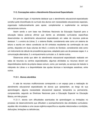 265
11.3. Concepções sobre o Atendimento Educacional Especializado
Em primeiro lugar, é importante destacar que o atendimento educacional especializado
constitui parte diversificada do currículo dos alunos com necessidades educacionais especiais,
organizado institucionalmente para apoiar, complementar e suplementar os serviços
educacionais comuns.
Assim sendo e com base nas Diretrizes Nacionais da Educação Especial para a
educação básica pode-se afirmar que dentre as atividades curriculares específicas
desenvolvidas no atendimento educacional especializado em salas de recursos pode-se
destacar: 1. o ensino da Libras; 2. o sistema Braille, considerando este como um sistema de
leitura e escrita em relevo constituído de 64 símbolos resultantes da combinação de seis
pontos, dispostos em duas colunas de três;3. o ensino do Soroban, considerando este como
um instrumento de cálculo de procedência japonesa, adaptado para uso de pessoas cegas; 4. a
comunicação alternativa; 5. o enriquecimento curricular; e, 6. dentre outros.
Observa-se ainda que além do atendimento educacional especializado realizado em
salas de recursos ou centros especializados, algumas atividades ou recursos devem ser
disponibilizados dentro da própria classe comum, como, por exemplo, os serviços de tradutor e
intérprete de Libras e a disponibilidade das ajudas técnicas e tecnologias assistivas, entre
outros.
11.3.1. Alunos atendidos
A sala de recursos multifuncionais corresponde a um espaço para a realização do
atendimento educacional especializado de alunos que apresentam, ao longo de sua
aprendizagem, alguma necessidade educacional especial, temporária ou permanente,
compreendida, segundo as Diretrizes Nacionais para a Educação Especial na Educação
Básica, em três grupos:
11.3.1.1. alunos com dificuldades acentuadas de aprendizagem ou limitações no
processo de desenvolvimento que dificultam o acompanhamento das atividades curriculares:
aquelas não vinculadas a uma causa orgânica específica ou aquelas relacionadas a condições,
disfunções, limitações ou deficiências;
 