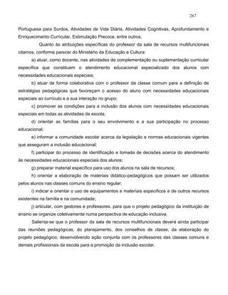 267
Portuguesa para Surdos, Atividades de Vida Diária, Atividades Cognitivas, Aprofundamento e
Enriquecimento Curricular, Estimulação Precoce, entre outros.
Quanto às atribuições específicas do professor da sala de recursos multifuncionais
citamos, conforme parecer do Ministério da Educação e Cultura:
a) atuar, como docente, nas atividades de complementação ou suplementação curricular
específica que constituem o atendimento educacional especializado dos alunos com
necessidades educacionais especiais;
b) atuar de forma colaborativa com o professor da classe comum para a definição de
estratégias pedagógicas que favoreçam o acesso do aluno com necessidades educacionais
especiais ao currículo e a sua interação no grupo;
c) promover as condições para a inclusão dos alunos com necessidades educacionais
especiais em todas as atividades da escola;
d) orientar as famílias para o seu envolvimento e a sua participação no processo
educacional;
e) informar a comunidade escolar acerca da legislação e normas educacionais vigentes
que asseguram a inclusão educacional;
f) participar do processo de identificação e tomada de decisões acerca do atendimento
às necessidades educacionais especiais dos alunos;
g) preparar material específico para uso dos alunos na sala de recursos;
h) orientar a elaboração de materiais didático-pedagógicos que possam ser utilizados
pelos alunos nas classes comuns do ensino regular;
i) indicar e orientar o uso de equipamentos e materiais específicos e de outros recursos
existentes na família e na comunidade;
j) articular, com gestores e professores, para que o projeto pedagógico da instituição de
ensino se organize coletivamente numa perspectiva de educação inclusiva.
Salienta-se que o professor da sala de recursos multifuncionais deverá ainda participar
das reuniões pedagógicas, do planejamento, dos conselhos de classe, da elaboração do
projeto pedagógico, desenvolvendo ação conjunta com os professores das classes comuns e
demais profissionais da escola para a promoção da inclusão escolar.
 