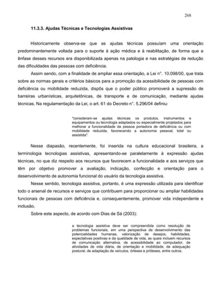 268
11.3.3. Ajudas Técnicas e Tecnologias Assistivas
Historicamente observa-se que as ajudas técnicas possuíam uma orientação
predominantemente voltada para o suporte à ação médica e à reabilitação, de forma que a
ênfase desses recursos era disponibilizada apenas na patologia e nas estratégias de redução
das dificuldades das pessoas com deficiência.
Assim sendo, com a finalidade de ampliar essa orientação, a Lei n°. 10.098/00, que trata
sobre as normas gerais e critérios básicos para a promoção da acessibilidade de pessoas com
deficiência ou mobilidade reduzida, dispôs que o poder público promoverá a supressão de
barreiras urbanísticas, arquitetônicas, de transporte e de comunicação, mediante ajudas
técnicas. Na regulamentação da Lei, o art. 61 do Decreto n°. 5.296/04 definiu:
"consideram-se ajudas técnicas os produtos, instrumentos e
equipamentos ou tecnologia adaptados ou especialmente projetados para
melhorar a funcionalidade da pessoa portadora de deficiência ou com
mobilidade reduzida, favorecendo a autonomia pessoal, total ou
assistida".
Nesse diapasão, recentemente, foi inserida na cultura educacional brasileira, a
terminologia tecnologias assistivas, apresentando-se paralelamente à expressão ajudas
técnicas, no que diz respeito aos recursos que favorecem a funcionalidade e aos serviços que
têm por objetivo promover a avaliação, indicação, confecção e orientação para o
desenvolvimento de autonomia funcional do usuário da tecnologia assistiva.
Nesse sentido, tecnologia assistiva, portanto, é uma expressão utilizada para identificar
todo o arsenal de recursos e serviços que contribuem para proporcionar ou ampliar habilidades
funcionais de pessoas com deficiência e, consequentemente, promover vida independente e
inclusão.
Sobre este aspecto, de acordo com Dias de Sá (2003):
a tecnologia assistiva deve ser compreendida como resolução de
problemas funcionais, em uma perspectiva de desenvolvimento das
potencialidades humanas, valorização de desejos, habilidades,
expectativas positivas e da qualidade de vida, as quais incluem recursos
de comunicação alternativa, de acessibilidade ao computador, de
atividades de vida diária, de orientação e mobilidade, de adequação
postural, de adaptação de veículos, órteses e próteses, entre outros.
 