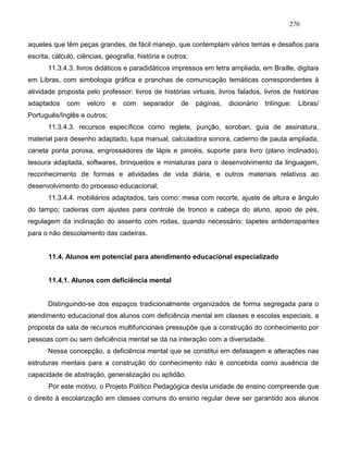270
aqueles que têm peças grandes, de fácil manejo, que contemplam vários temas e desafios para
escrita, cálculo, ciências, geografia, história e outros;
11.3.4.3. livros didáticos e paradidáticos impressos em letra ampliada, em Braille, digitais
em Libras, com simbologia gráfica e pranchas de comunicação temáticas correspondentes à
atividade proposta pelo professor; livros de histórias virtuais, livros falados, livros de histórias
adaptados com velcro e com separador de páginas, dicionário trilíngue: Libras/
Português/Inglês e outros;
11.3.4.3. recursos específicos como reglete, punção, soroban, guia de assinatura,
material para desenho adaptado, lupa manual, calculadora sonora, caderno de pauta ampliada,
caneta ponta porosa, engrossadores de lápis e pincéis, suporte para livro (plano inclinado),
tesoura adaptada, softwares, brinquedos e miniaturas para o desenvolvimento da linguagem,
reconhecimento de formas e atividades de vida diária, e outros materiais relativos ao
desenvolvimento do processo educacional;
11.3.4.4. mobiliários adaptados, tais como: mesa com recorte, ajuste de altura e ângulo
do tampo; cadeiras com ajustes para controle de tronco e cabeça do aluno, apoio de pés,
regulagem da inclinação do assento com rodas, quando necessário; tapetes antiderrapantes
para o não descolamento das cadeiras.
11.4. Alunos em potencial para atendimento educacional especializado
11.4.1. Alunos com deficiência mental
Distinguindo-se dos espaços tradicionalmente organizados de forma segregada para o
atendimento educacional dos alunos com deficiência mental em classes e escolas especiais, a
proposta da sala de recursos multifuncionais pressupõe que a construção do conhecimento por
pessoas com ou sem deficiência mental se dá na interação com a diversidade.
Nessa concepção, a deficiência mental que se constitui em defasagem e alterações nas
estruturas mentais para a construção do conhecimento não é concebida como ausência de
capacidade de abstração, generalização ou aptidão.
Por este motivo, o Projeto Político Pedagógica desta unidade de ensino compreende que
o direito à escolarização em classes comuns do ensino regular deve ser garantido aos alunos
 