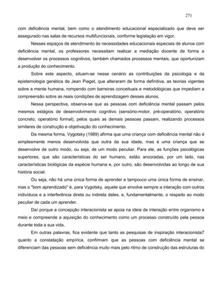 271
com deficiência mental, bem como o atendimento educacional especializado que deve ser
assegurado nas salas de recursos multifuncionais, conforme legislação em vigor.
Nesses espaços de atendimento às necessidades educacionais especiais de alunos com
deficiência mental, os professores necessitam realizar a mediação docente de forma a
desenvolver os processos cognitivos, também chamados processos mentais, que oportunizam
a produção do conhecimento.
Sobre este aspecto, situam-se nesse cenário as contribuições da psicologia e da
epistemologia genética de Jean Piaget, que alteraram de forma definitiva, as teorias vigentes
sobre a mente humana, rompendo com barreiras conceituais e metodológicas que impediam a
compreensão sobre as reais condições de aprendizagem desses alunos.
Nessa perspectiva, observa-se que as pessoas com deficiência mental passam pelos
mesmos estágios de desenvolvimento cognitivo (sensório-motor, pré-operatório, operatório
concreto, operatório formal), pelos quais as demais pessoas passam, realizando processos
similares de construção e objetivação do conhecimento.
Da mesma forma, Vygotsky (1989) afirma que uma criança com deficiência mental não é
simplesmente menos desenvolvida que outra da sua idade, mas é uma criança que se
desenvolve de outro modo, ou seja, de um modo peculiar. Para ele, as funções psicológicas
superiores, que são características do ser humano, estão ancoradas, por um lado, nas
características biológicas da espécie humana e, por outro, são desenvolvidas ao longo de sua
história social.
Ou seja, não há uma única forma de aprender e tampouco uma única forma de ensinar,
mas o "bom aprendizado" é, para Vygotsky, aquele que envolve sempre a interação com outros
indivíduos e a interferência direta ou indireta deles, e, fundamentalmente, o respeito ao modo
peculiar de cada um aprender.
Daí porque a concepção interacionista se apoia na ideia de interação entre organismo e
meio e compreende a aquisição do conhecimento como um processo construído pela pessoa
durante toda a sua vida.
Em outras palavras, fica evidente que tanto as pesquisas de inspiração interacionista7
quanto a constatação empírica, confirmam que as pessoas com deficiência mental se
diferenciam das pessoas sem deficiência muito mais pelo ritmo de construção das estruturas do
 