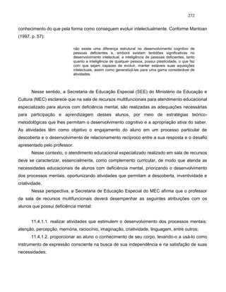 272
conhecimento do que pela forma como conseguem evoluir intelectualmente. Conforme Mantoan
(1997, p. 57):
não existe uma diferença estrutural no desenvolvimento cognitivo de
pessoas deficientes e, embora existam lentidões significativas no
desenvolvimento intelectual, a inteligência de pessoas deficientes, tanto
quanto a inteligência de qualquer pessoa, possui plasticidade, o que faz
com que sejam capazes de evoluir, manter estáveis suas aquisições
intelectuais, assim como generalizá-las para uma gama considerável de
atividades.
Nesse sentido, a Secretaria de Educação Especial (SEE) do Ministério da Educação e
Cultura (MEC) esclarece que na sala de recursos multifuncionais para atendimento educacional
especializado para alunos com deficiência mental, são realizadas as adequações necessárias
para participação e aprendizagem desses alunos, por meio de estratégias teórico-
metodológicas que lhes permitam o desenvolvimento cognitivo e a apropriação ativa do saber.
As atividades têm como objetivo o engajamento do aluno em um processo particular de
descoberta e o desenvolvimento de relacionamento recíproco entre a sua resposta e o desafio
apresentado pelo professor.
Nesse contexto, o atendimento educacional especializado realizado em sala de recursos
deve se caracterizar, essencialmente, como complemento curricular, de modo que atenda as
necessidades educacionais de alunos com deficiência mental, priorizando o desenvolvimento
dos processos mentais, oportunizando atividades que permitam a descoberta, inventividade e
criatividade.
Nessa perspectiva, a Secretaria de Educação Especial do MEC afirma que o professor
da sala de recursos multifuncionais deverá desempenhar as seguintes atribuições com os
alunos que possui deficiência mental:
11.4.1.1. realizar atividades que estimulem o desenvolvimento dos processos mentais:
atenção, percepção, memória, raciocínio, imaginação, criatividade, linguagem, entre outros;
11.4.1.2. proporcionar ao aluno o conhecimento de seu corpo, levando-o a usá-lo como
instrumento de expressão consciente na busca de sua independência e na satisfação de suas
necessidades;
 