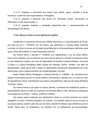 273
11.4.1.3. fortalecer a autonomia dos alunos para decidir, opinar, escolher e tomar
iniciativas, a partir de suas necessidades e motivações;
11.4.1.4. propiciar a interação dos alunos em ambientes sociais, valorizando as
diferenças e a não discriminação; e,
11.4.1.5. preparar materiais e atividades específicas para o desenvolvimento da
aprendizagem dos alunos.
11.4.2. Alunos surdos ou com deficiência auditiva
Inicialmente, é importante afirmar que o Brasil reconheceu a Língua Brasileira de Sinais,
por meio da Lei n°. 10.436/02, (Lei de Libras), que determinou a inclusão desse conteúdo
curricular em todos os cursos de formação de professores e de fonoaudiólogos, definindo ainda
que a Libras não substitui a Língua Portuguesa (escrita).
Da mesma forma, o Decreto n°. 5.626/05, que regulamentou a Lei de Libras definiu,
entre outros aspectos, que os sistemas de ensino devem garantir a inclusão de pessoas surdas
ou com deficiência auditiva, por meio da organização de escolas e classes bilíngues, nas quais
a Libras e a Língua Portuguesa sejam línguas de instrução. Definiu, também, que além da
escolarização, esses alunos têm o direito ao atendimento educacional especializado em turno
diferenciado, para o desenvolvimento de complementação curricular.
Neste Projeto Político Pedagógico, conforme Decreto nº. 5.626/05 - §2°,considerar-se-á
pessoa surda aquela que por ter perda auditiva, compreende e interage com o mundo por meio
de experiências visuais, manifestando sua cultura, principalmente, pelo uso da Língua Brasileira
de Sinais - Libras.
Da mesma forma e com base no mesmo decreto, considerar-se-á deficiência auditiva a
perda bilateral, parcial ou total, de quarenta e um decibéis (dB) ou mais, aferida por audiograma
nas freqüências de 500Hz, 1.000Hz, 2 000Hz e 3.000Hz.
Daí porque essas mudanças que introduziram Libras no currículo tornaram seu ensino
obrigatório em todo o território brasileiro. No entanto, a lei também exprime que se os pais ou
os próprios alunos optarem pelo não uso da Libras, deverão formalizar essa preferência junto à
escola. Neste caso, os professores, em interface com os profissionais da fonoaudiologia,
 