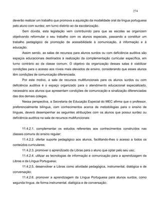 274
deverão realizar um trabalho que promova a aquisição da modalidade oral da língua portuguesa
pelo aluno com surdez, em turno distinto ao da escolarização.
Sem dúvida, esta legislação vem contribuindo para que as escolas se organizem
objetivando reformular o seu trabalho com os alunos especiais, passando a constituir um
trabalho pedagógico de promoção de acessibilidade à comunicação, à informação e à
educação.
Assim sendo, as salas de recursos para alunos surdos ou com deficiência auditiva são
espaços educacionais destinados à realização da complementação curricular específica, em
turno contrário ao da classe comum. O objetivo da organização dessas salas é viabilizar
condições para o acesso aos níveis mais elevados de ensino, considerando que esses alunos
têm condições de comunicação diferenciada.
Por este motivo, a sala de recursos multifuncionais para os alunos surdos ou com
deficiência auditiva é o espaço organizado para o atendimento educacional especializado,
necessário aos alunos que apresentam condições de comunicação e sinalização diferenciadas
das dos demais colegas.
Nessa perspectiva, a Secretaria de Educação Especial do MEC afirma que o professor,
preferencialmente bilíngue, com conhecimentos acerca de metodologias para o ensino de
línguas, deverá desempenhar as seguintes atribuições com os alunos que possui surdez ou
deficiência auditiva na sala de recursos multifuncionais:
11.4.2.1. complementar os estudos referentes aos conhecimentos construídos nas
classes comuns do ensino regular;
11.4.2.2. ofertar suporte pedagógico aos alunos, facilitando-lhes o acesso a todos os
conteúdos curriculares;
11.4.2.3. promover o aprendizado da Libras para o aluno que optar pelo seu uso;
11.4.2.4. utilizar as tecnologias de informação e comunicação para a aprendizagem da
Libras e da Língua Portuguesa;
11.4.2.5. desenvolver a Libras como atividade pedagógica, instrumental, dialógica e de
conversação;
11.4.2.6. promover a aprendizagem da Língua Portuguesa para alunos surdos, como
segunda língua, de forma instrumental, dialógica e de conversação;
 