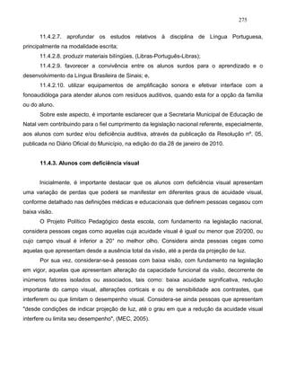 275
11.4.2.7. aprofundar os estudos relativos à disciplina de Língua Portuguesa,
principalmente na modalidade escrita;
11.4.2.8. produzir materiais bilíngües, (Libras-Português-Libras);
11.4.2.9. favorecer a convivência entre os alunos surdos para o aprendizado e o
desenvolvimento da Língua Brasileira de Sinais; e,
11.4.2.10. utilizar equipamentos de amplificação sonora e efetivar interface com a
fonoaudióloga para atender alunos com resíduos auditivos, quando esta for a opção da família
ou do aluno.
Sobre este aspecto, é importante esclarecer que a Secretaria Municipal de Educação de
Natal vem contribuindo para o fiel cumprimento da legislação nacional referente, especialmente,
aos alunos com surdez e/ou deficiência auditiva, através da publicação da Resolução nº. 05,
publicada no Diário Oficial do Município, na edição do dia 28 de janeiro de 2010.
11.4.3. Alunos com deficiência visual
Inicialmente, é importante destacar que os alunos com deficiência visual apresentam
uma variação de perdas que poderá se manifestar em diferentes graus de acuidade visual,
conforme detalhado nas definições médicas e educacionais que definem pessoas cegasou com
baixa visão.
O Projeto Político Pedagógico desta escola, com fundamento na legislação nacional,
considera pessoas cegas como aquelas cuja acuidade visual é igual ou menor que 20/200, ou
cujo campo visual é inferior a 20° no melhor olho. Considera ainda pessoas cegas como
aquelas que apresentam desde a ausência total da visão, até a perda da projeção de luz.
Por sua vez, considerar-se-á pessoas com baixa visão, com fundamento na legislação
em vigor, aquelas que apresentam alteração da capacidade funcional da visão, decorrente de
inúmeros fatores isolados ou associados, tais como: baixa acuidade significativa, redução
importante do campo visual, alterações corticais e ou de sensibilidade aos contrastes, que
interferem ou que limitam o desempenho visual. Considera-se ainda pessoas que apresentam
"desde condições de indicar projeção de luz, até o grau em que a redução da acuidade visual
interfere ou limita seu desempenho", (MEC, 2005).
 