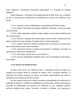 277
visual, realizando o atendimento educacional especializado e a confecção de materiais
adaptados.
Nessa perspectiva, a Secretaria de Educação Especial do MEC afirma que o professor
da sala de recursos para atendimento às necessidades dos alunos com deficiência visual
deverá:
11.4.3.1. promover e apoiar a alfabetização e o aprendizado pelo Sistema Braille;
11.4.3.2. realizar a transcrição de materiais, braille/tinta, tinta/braille, e produzir gravação
sonora de textos;
11.4.3.3. realizar adaptação de gráficos, mapas, tabelas e outros materiais didáticos para
uso de alunos cegos;
11.4.3.4. promover a utilização de recursos ópticos, (lupas manuais e eletrônicas) e não
ópticos, (cadernos de pauta ampliada, iluminação, lápis e canetas adequadas);
11.4.3.5. adaptar material em caracteres ampliados para uso de alunos com baixa visão,
além de disponibilizar outros materiais didáticos;
11.4.3.6. desenvolver técnicas e vivências de orientação e mobilidade e atividades da
vida diária para autonomia e independência;
11.4.3.7. desenvolver o ensino para o uso do soroban; e,
11.4.3.8. promover adequações necessárias para o uso de tecnologias de informação e
comunicação.
11.4.4. Alunos com deficiência física
Ao tratar sobre alunos com deficiência física, é importante pontuar que trata-se de
questões que envolvem desde as condições de acesso, como o transporte adaptado e a
arquitetura dos prédios escolares, até mesmo as barreiras discriminatórias que limitam a
permanência com sucesso dos alunos na escola.
Um dos avanços recentes com relação à garantia de acessibilidade aos ambientes foi a
publicação do Decreto n°. 5.296/04 que estabeleceu as normas gerais e critérios básicos para a
promoção da acessibilidade das pessoas com deficiência ou com mobilidade reduzida,
definindo condições para acesso, movimento, circulação e utilização, com segurança e
 