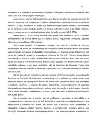 278
autonomia, dos mobiliários, equipamentos, espaços, edificações, serviços de transporte, bem
como, acesso à comunicação e informação.
Assim sendo, o termo deficiência física neste decreto se refere ao comprometimento do
aparelho locomotor que compreende o sistema osteoarticular, o sistema muscular e o sistema
nervoso. Ou seja, as doenças ou lesões que afetam quaisquer desses sistemas, isoladamente
ou em conjunto, podem produzir quadros de limitações físicas de grau e gravidade variáveis,
segundo os segmentos corporais afetados e o tipo de lesão ocorrida (MEC, 2004).
Nesse sentido, é importante ressaltar que alunos com deficiência física constroem
conhecimentos da mesma forma que os demais alunos, requerendo, entretanto, algumas
alternativas metodológicas diferenciadas.
Sobre este aspecto, é importante ressalvar que, com o propósito de adequar
metodologias de ensino às características de cada pessoa com deficiência física, respeitando
suas diferenças individuais, a Educação Física Adaptada, por exemplo, surgiu oficialmente nos
cursos de graduação, prevendo a atuação do professor de Educação Física junto aos alunos
com deficiência física e outras necessidades educacionais especiais. Essa área tem como
objeto de estudo, a motricidade humana direcionada às pessoas com deficiência física ou com
mobilidade reduzida e, em seus conteúdos, não se diferencia da Educação Física, mas
compreende técnicas, métodos e formas de organização que podem ser aplicados no trabalho
com os alunos.
Daí porque cabe ao professor da sala de recursos, conforme orientações emanadas pela
Secretaria de Educação Especial, atuar conjuntamente com o professor da classe comum, para
orientá-lo acerca da participação efetiva do aluno com deficiência física nas atividades
recreativas, esportivas e culturais da escola, trabalhando, fundamentalmente, os aspectos
relacionados ao desenvolvimento da auto estima, auto valorização e auto imagem, devendo
buscar ainda, estimular a independência e a autonomia, bem como a socialização desse aluno
com outros grupos.
Isto pressupõe que é preciso que os professores conheçam a diversidade e a
complexidade dos diferentes tipos de deficiência física, para definir estratégias de ensino que
desenvolvam o potencial dos alunos. De acordo com a limitação física apresentada, é
necessário, inclusive, utilizar recursos didáticos e equipamentos especiais para a sua
educação, buscando viabilizar a participação do aluno nas situações práticas vivenciadas no
 